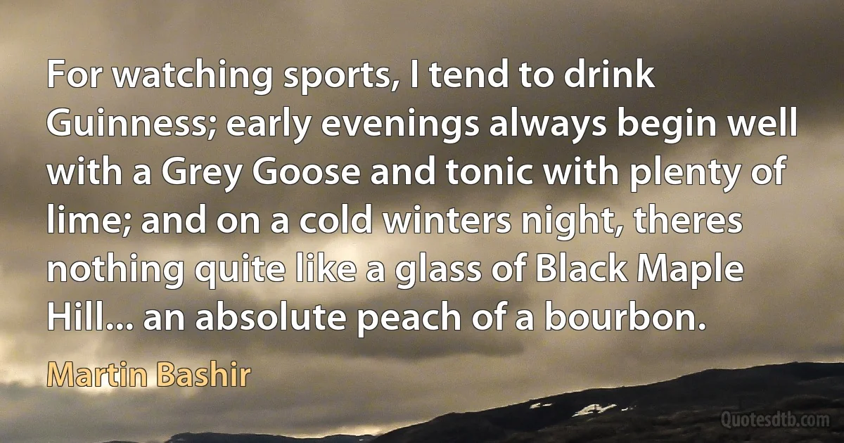 For watching sports, I tend to drink Guinness; early evenings always begin well with a Grey Goose and tonic with plenty of lime; and on a cold winters night, theres nothing quite like a glass of Black Maple Hill... an absolute peach of a bourbon. (Martin Bashir)