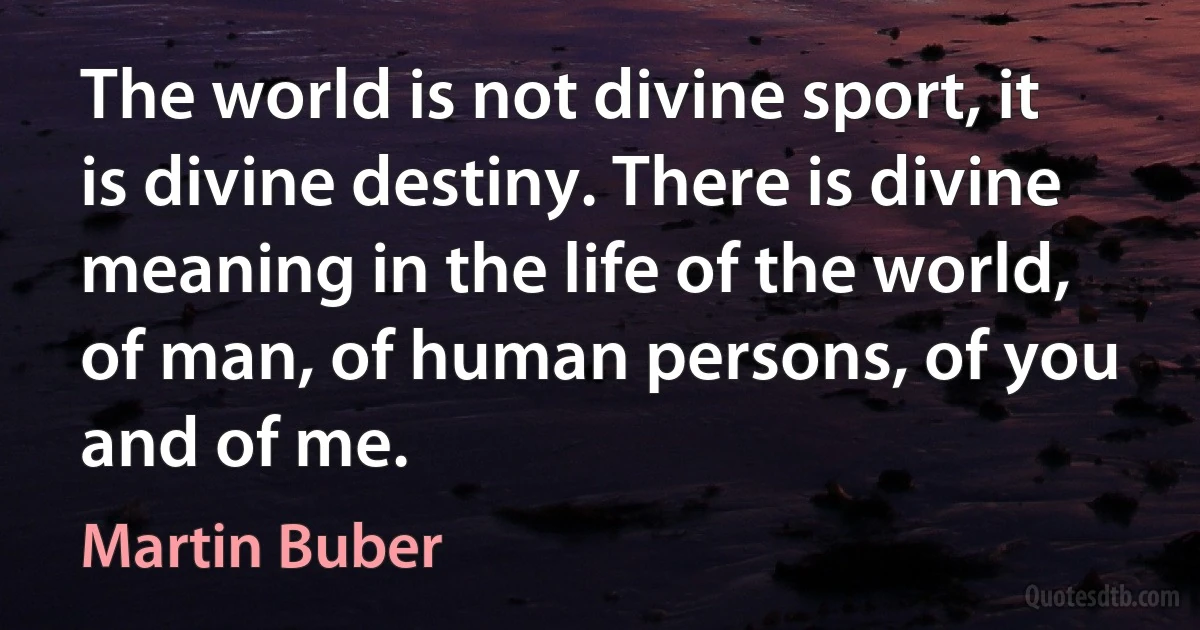 The world is not divine sport, it is divine destiny. There is divine meaning in the life of the world, of man, of human persons, of you and of me. (Martin Buber)