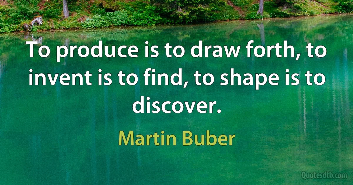 To produce is to draw forth, to invent is to find, to shape is to discover. (Martin Buber)