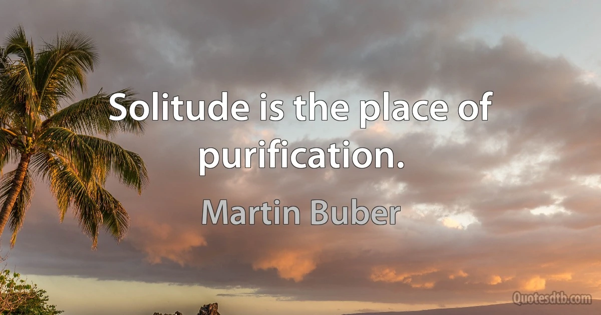 Solitude is the place of purification. (Martin Buber)