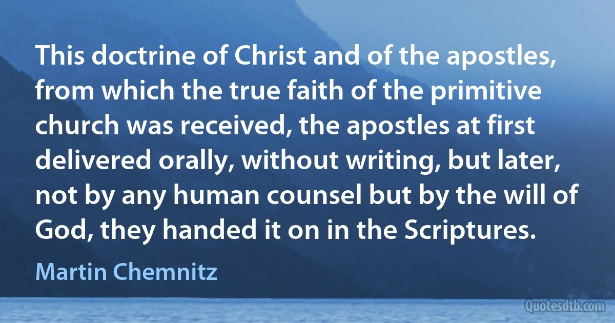 This doctrine of Christ and of the apostles, from which the true faith of the primitive church was received, the apostles at first delivered orally, without writing, but later, not by any human counsel but by the will of God, they handed it on in the Scriptures. (Martin Chemnitz)