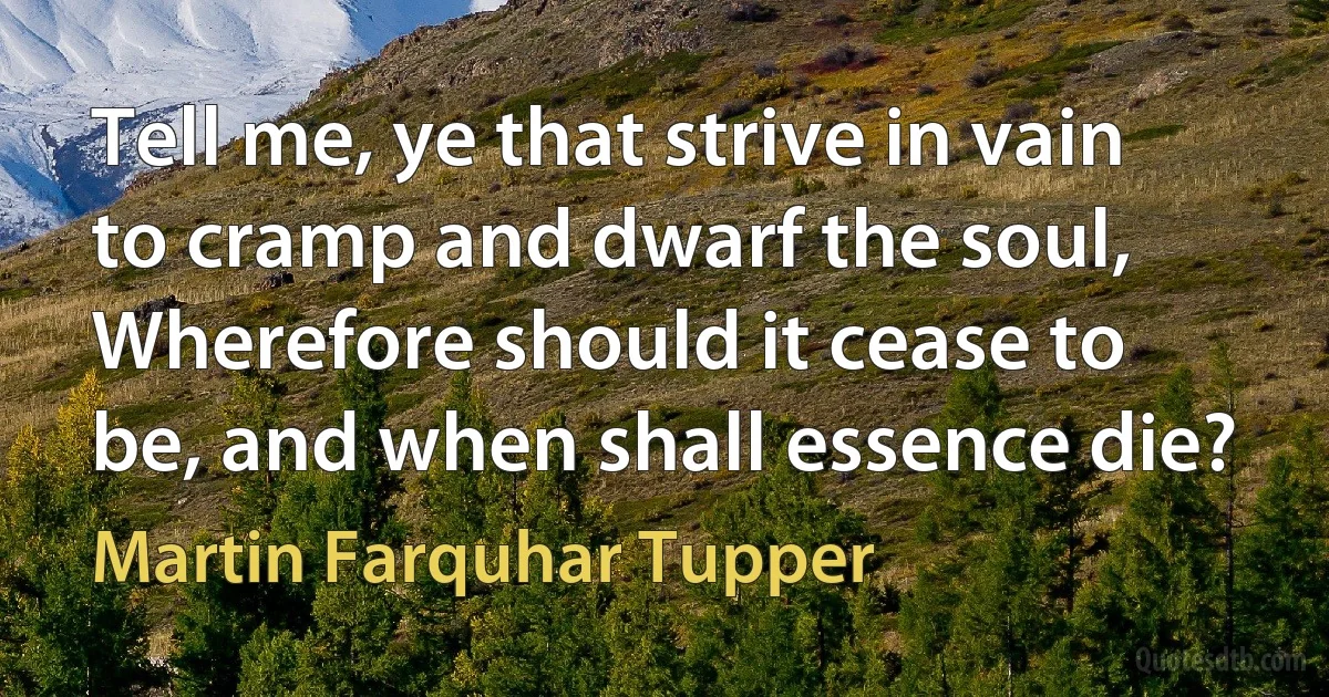 Tell me, ye that strive in vain to cramp and dwarf the soul,
Wherefore should it cease to be, and when shall essence die? (Martin Farquhar Tupper)