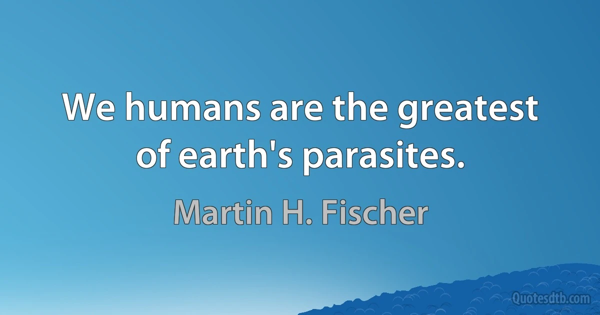 We humans are the greatest of earth's parasites. (Martin H. Fischer)