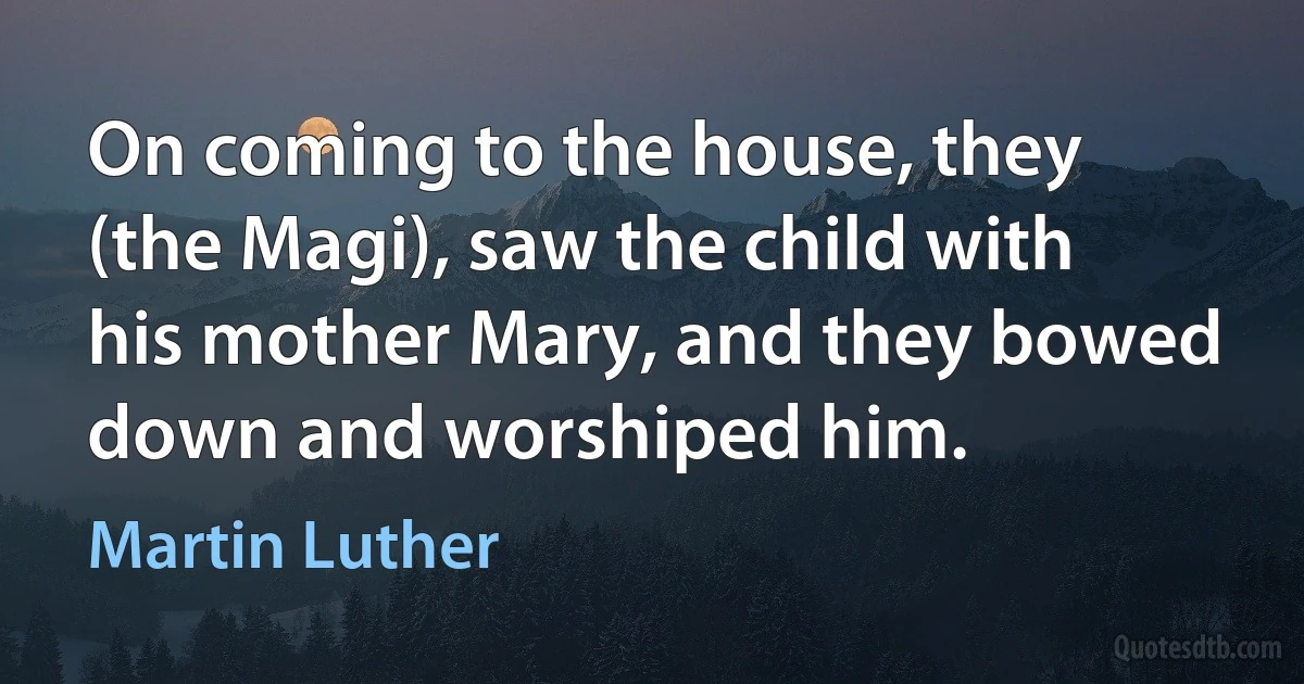 On coming to the house, they (the Magi), saw the child with his mother Mary, and they bowed down and worshiped him. (Martin Luther)