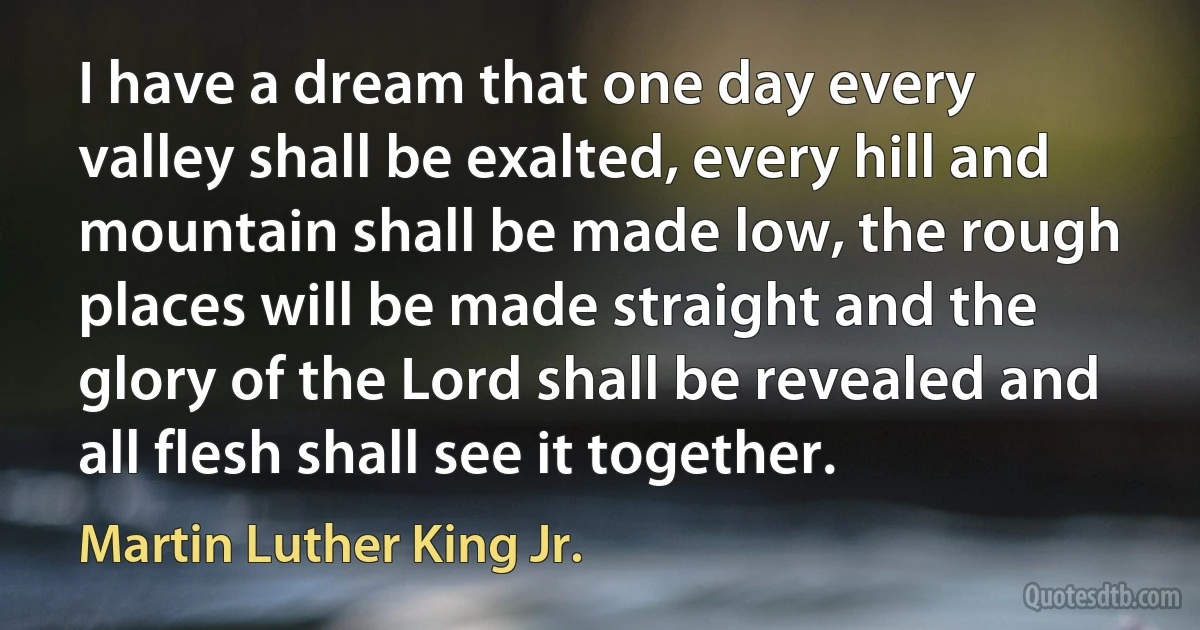 I have a dream that one day every valley shall be exalted, every hill and mountain shall be made low, the rough places will be made straight and the glory of the Lord shall be revealed and all flesh shall see it together. (Martin Luther King Jr.)