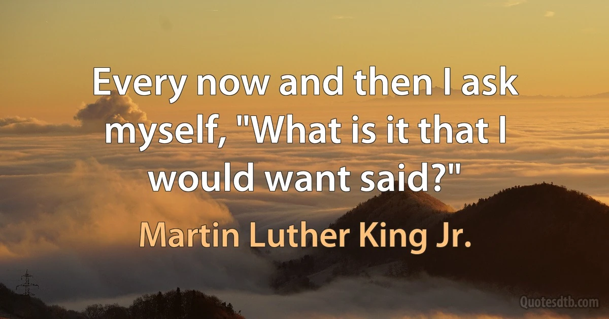 Every now and then I ask myself, "What is it that I would want said?" (Martin Luther King Jr.)