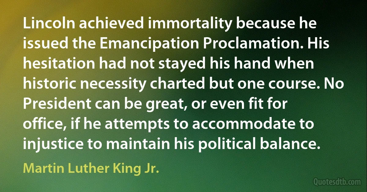 Lincoln achieved immortality because he issued the Emancipation Proclamation. His hesitation had not stayed his hand when historic necessity charted but one course. No President can be great, or even fit for office, if he attempts to accommodate to injustice to maintain his political balance. (Martin Luther King Jr.)