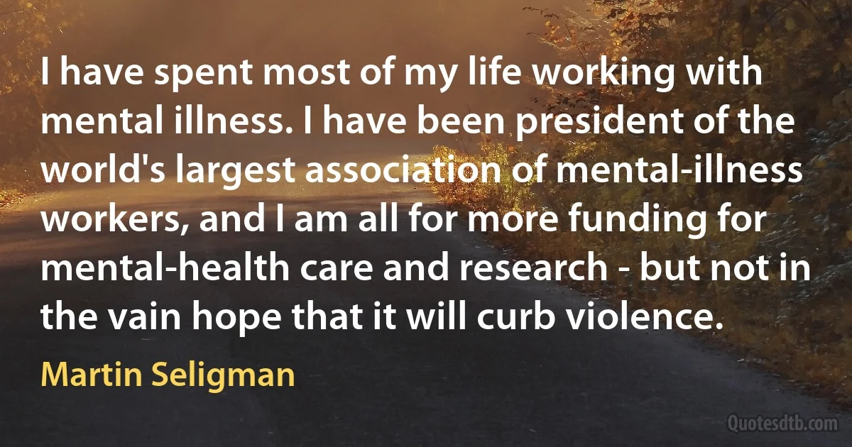 I have spent most of my life working with mental illness. I have been president of the world's largest association of mental-illness workers, and I am all for more funding for mental-health care and research - but not in the vain hope that it will curb violence. (Martin Seligman)