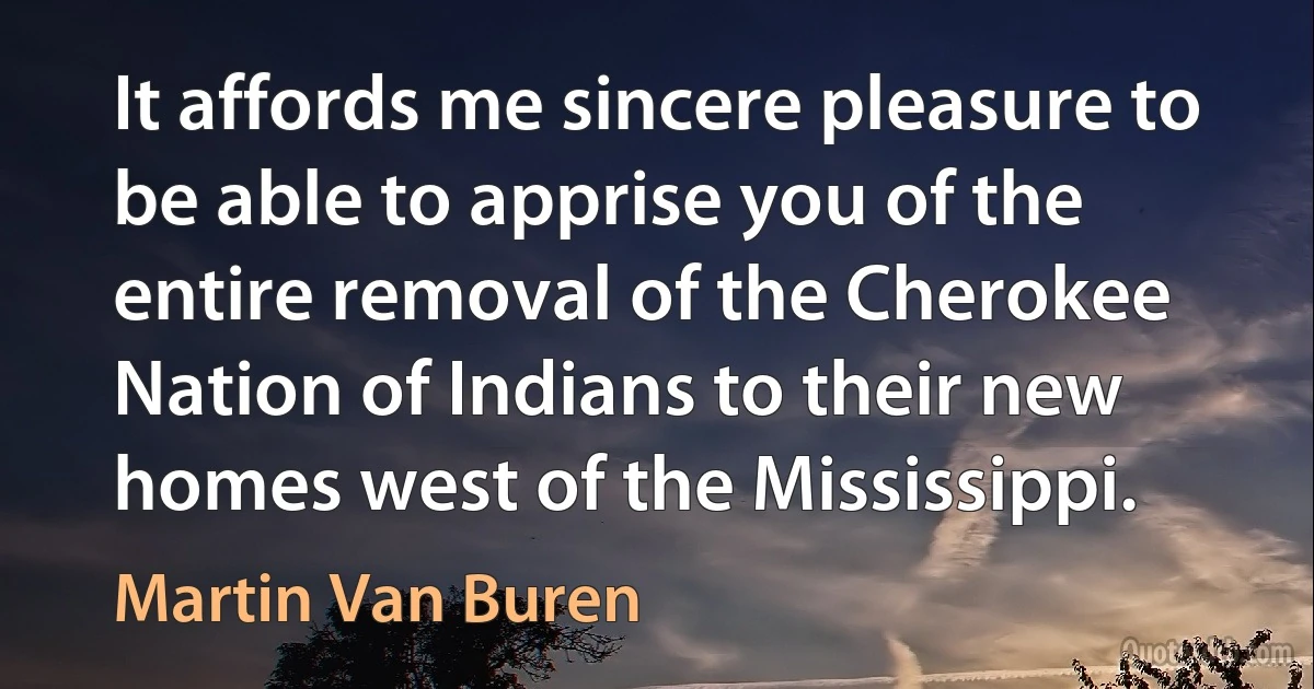 It affords me sincere pleasure to be able to apprise you of the entire removal of the Cherokee Nation of Indians to their new homes west of the Mississippi. (Martin Van Buren)