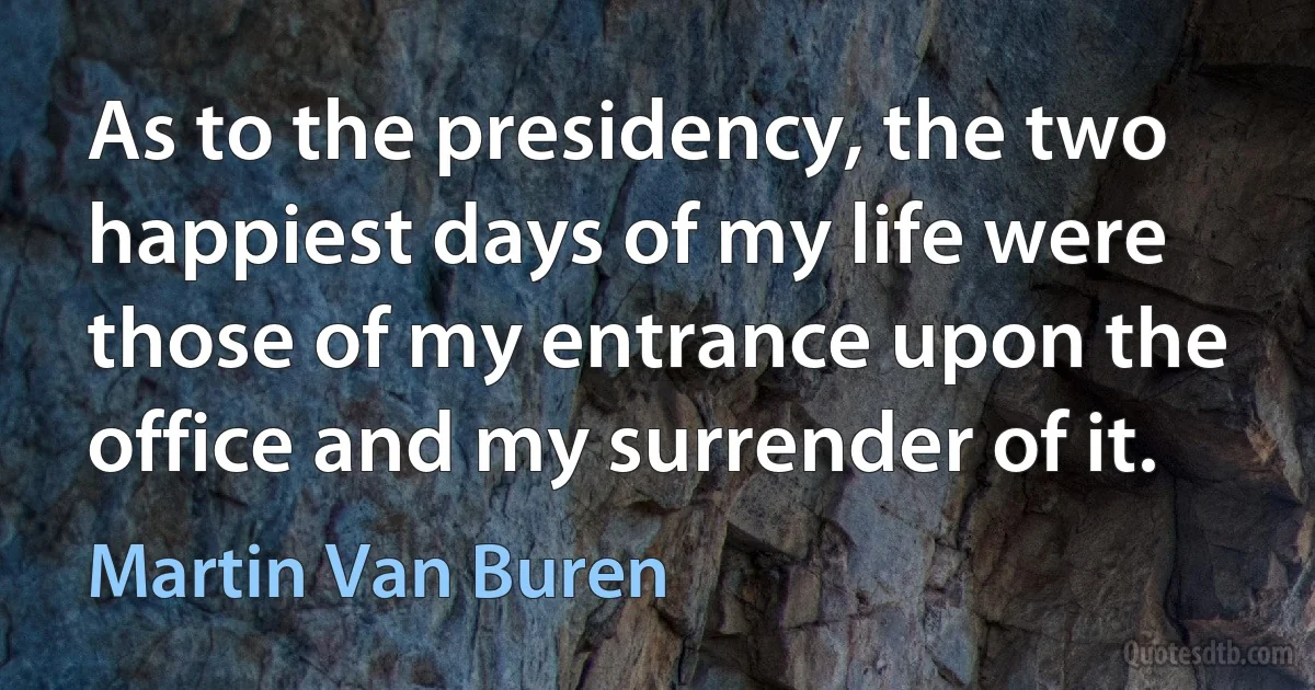 As to the presidency, the two happiest days of my life were those of my entrance upon the office and my surrender of it. (Martin Van Buren)