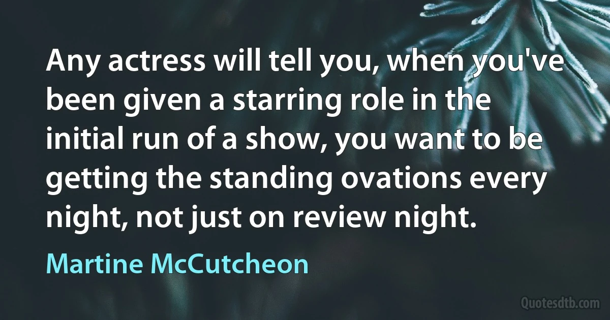 Any actress will tell you, when you've been given a starring role in the initial run of a show, you want to be getting the standing ovations every night, not just on review night. (Martine McCutcheon)