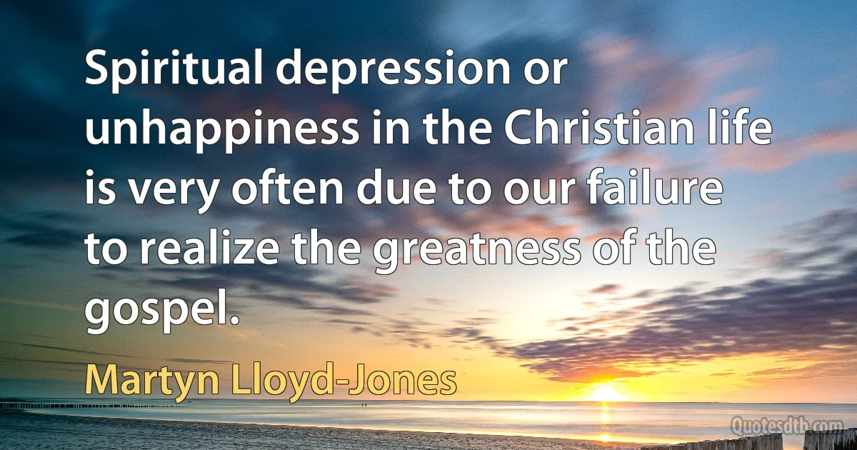 Spiritual depression or unhappiness in the Christian life is very often due to our failure to realize the greatness of the gospel. (Martyn Lloyd-Jones)