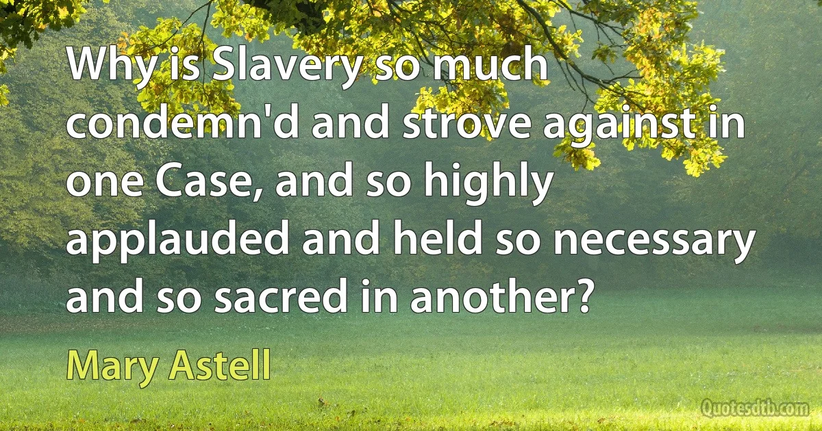 Why is Slavery so much condemn'd and strove against in one Case, and so highly applauded and held so necessary and so sacred in another? (Mary Astell)