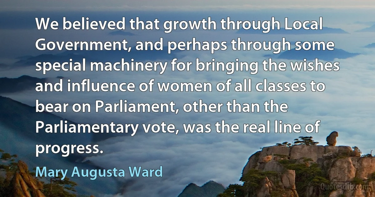 We believed that growth through Local Government, and perhaps through some special machinery for bringing the wishes and influence of women of all classes to bear on Parliament, other than the Parliamentary vote, was the real line of progress. (Mary Augusta Ward)