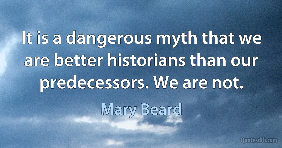 It is a dangerous myth that we are better historians than our predecessors. We are not. (Mary Beard)