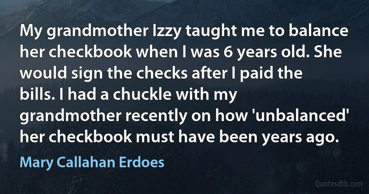 My grandmother Izzy taught me to balance her checkbook when I was 6 years old. She would sign the checks after I paid the bills. I had a chuckle with my grandmother recently on how 'unbalanced' her checkbook must have been years ago. (Mary Callahan Erdoes)