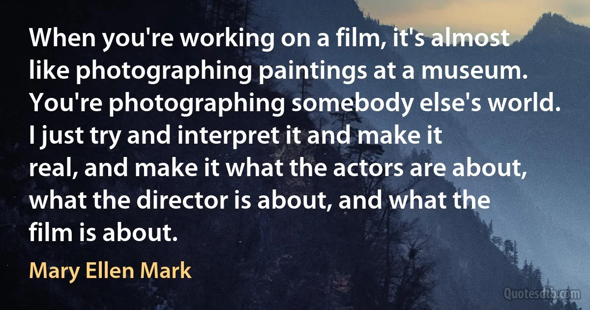 When you're working on a film, it's almost like photographing paintings at a museum. You're photographing somebody else's world. I just try and interpret it and make it real, and make it what the actors are about, what the director is about, and what the film is about. (Mary Ellen Mark)