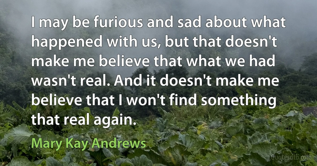 I may be furious and sad about what happened with us, but that doesn't make me believe that what we had wasn't real. And it doesn't make me believe that I won't find something that real again. (Mary Kay Andrews)