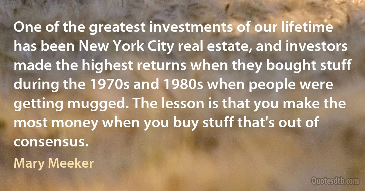 One of the greatest investments of our lifetime has been New York City real estate, and investors made the highest returns when they bought stuff during the 1970s and 1980s when people were getting mugged. The lesson is that you make the most money when you buy stuff that's out of consensus. (Mary Meeker)