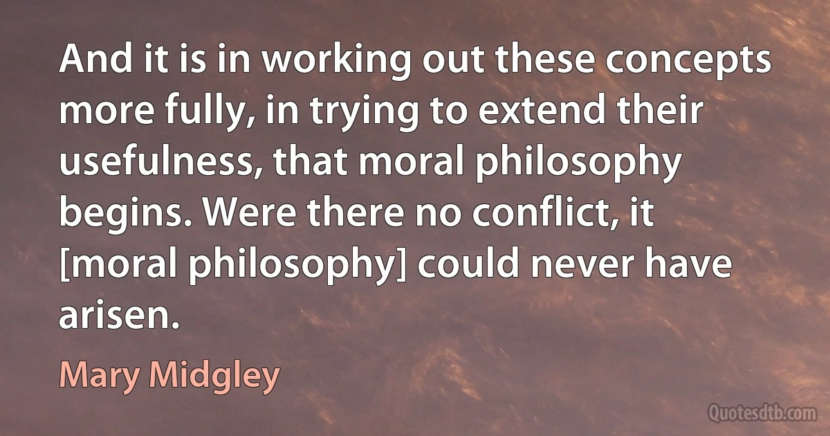 And it is in working out these concepts more fully, in trying to extend their usefulness, that moral philosophy begins. Were there no conflict, it [moral philosophy] could never have arisen. (Mary Midgley)