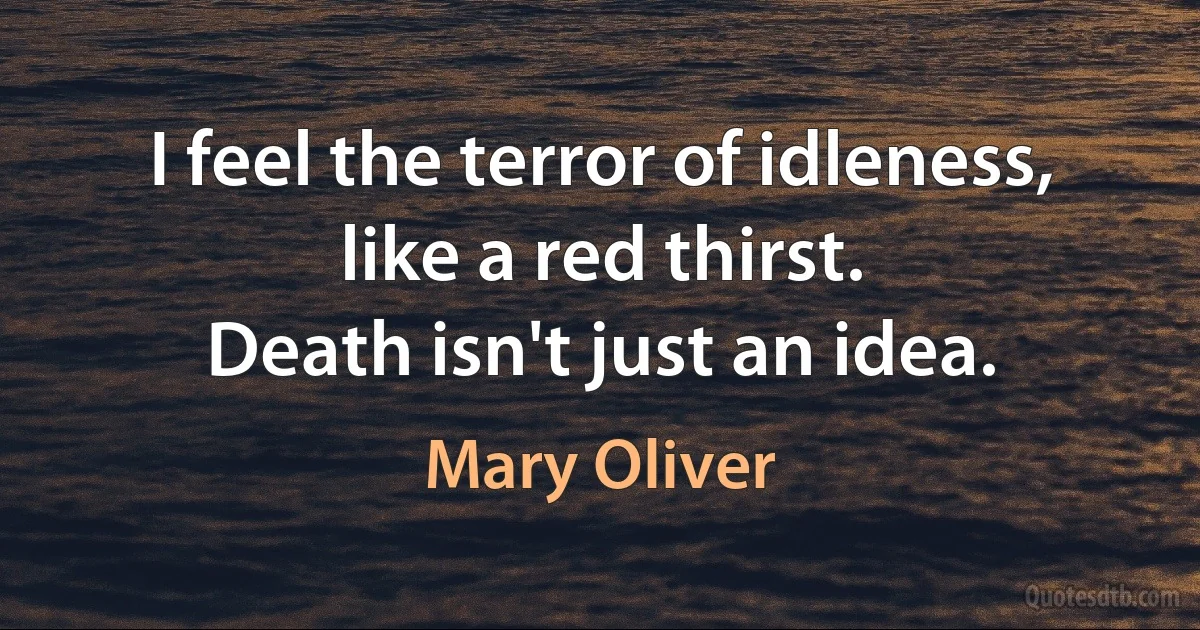 I feel the terror of idleness,
like a red thirst.
Death isn't just an idea. (Mary Oliver)