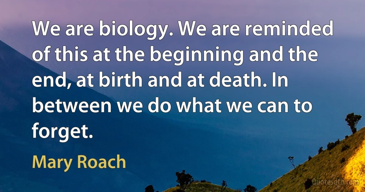 We are biology. We are reminded of this at the beginning and the end, at birth and at death. In between we do what we can to forget. (Mary Roach)