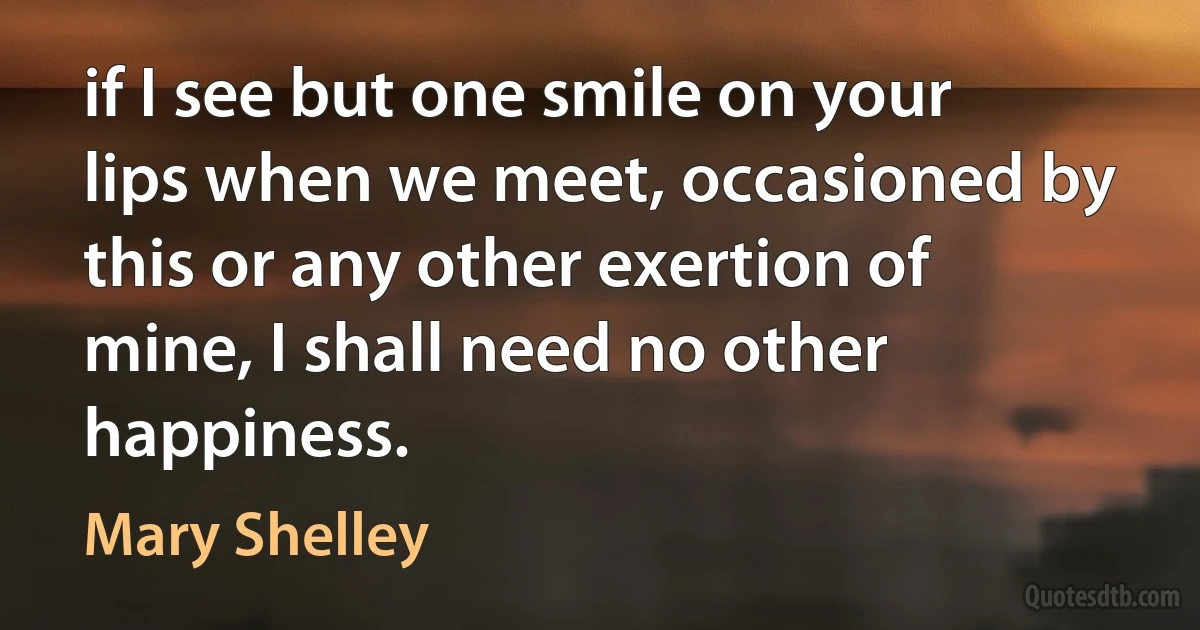 if I see but one smile on your lips when we meet, occasioned by this or any other exertion of mine, I shall need no other happiness. (Mary Shelley)