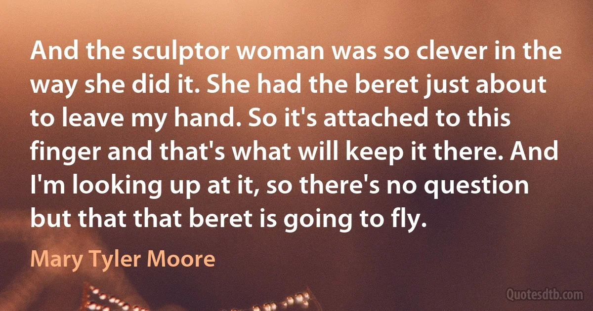 And the sculptor woman was so clever in the way she did it. She had the beret just about to leave my hand. So it's attached to this finger and that's what will keep it there. And I'm looking up at it, so there's no question but that that beret is going to fly. (Mary Tyler Moore)