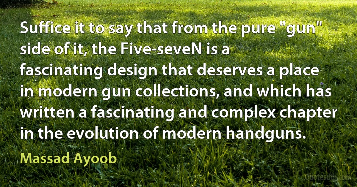 Suffice it to say that from the pure "gun" side of it, the Five-seveN is a fascinating design that deserves a place in modern gun collections, and which has written a fascinating and complex chapter in the evolution of modern handguns. (Massad Ayoob)