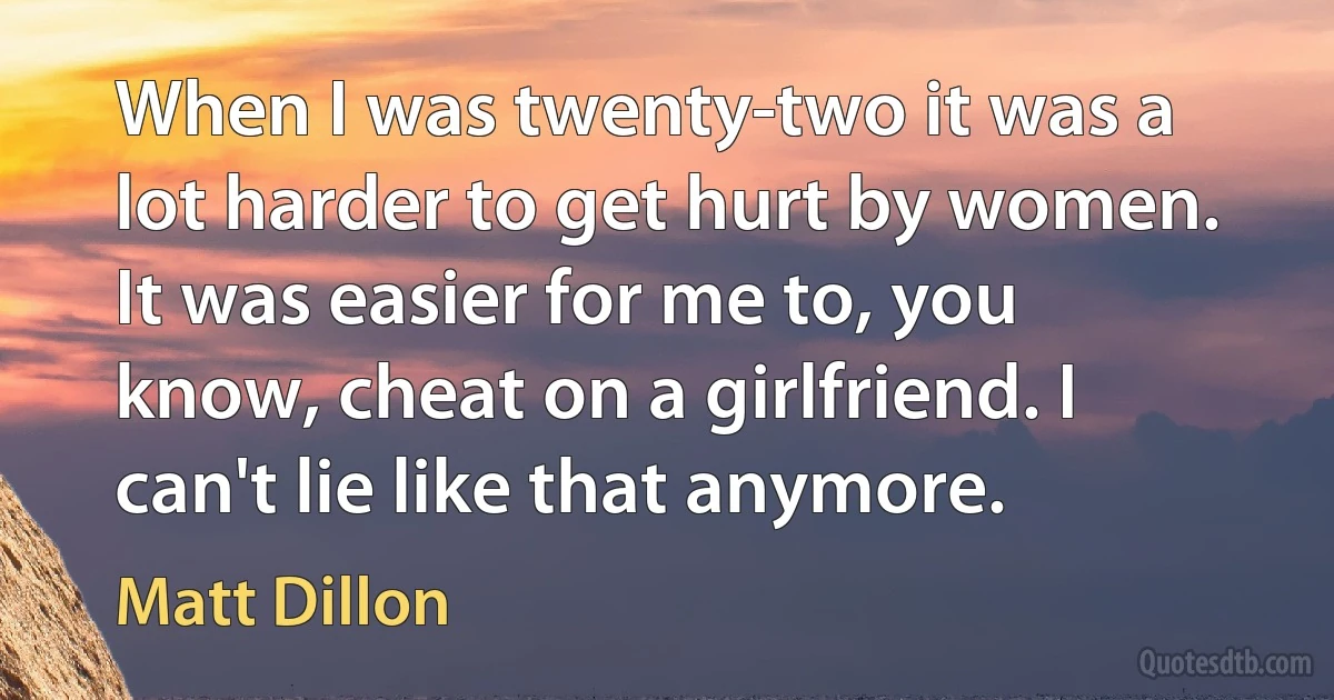 When I was twenty-two it was a lot harder to get hurt by women. It was easier for me to, you know, cheat on a girlfriend. I can't lie like that anymore. (Matt Dillon)