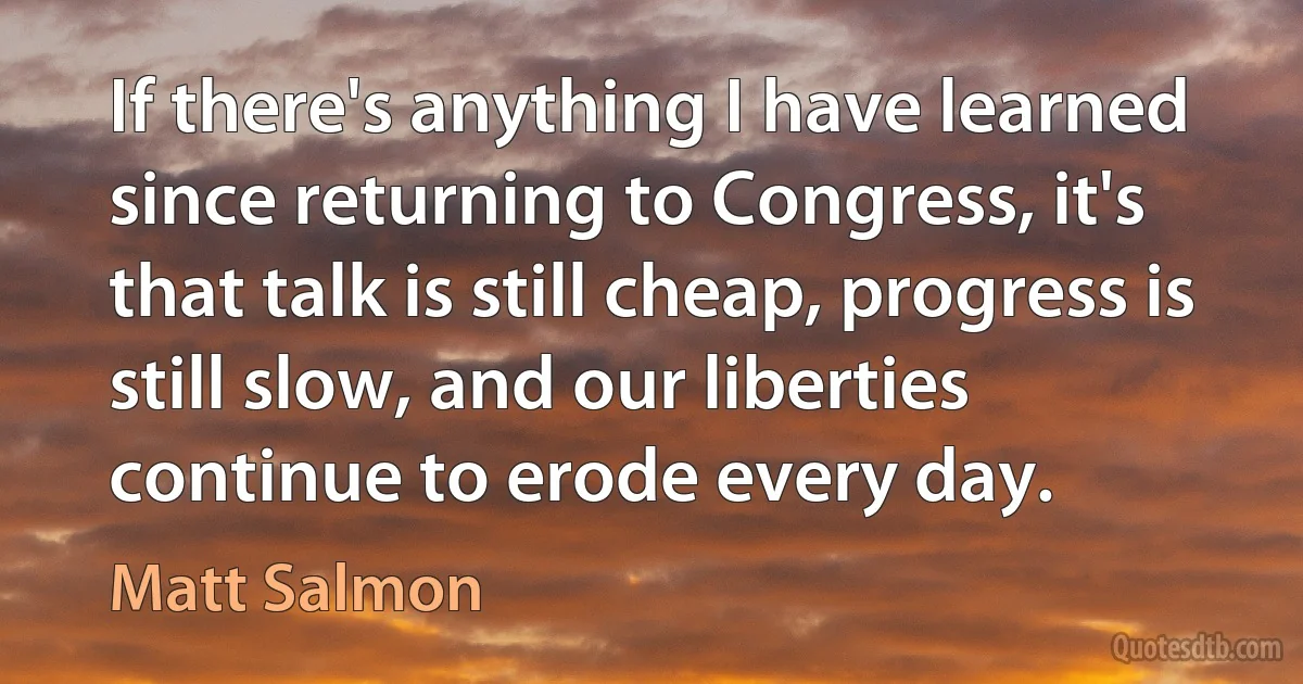 If there's anything I have learned since returning to Congress, it's that talk is still cheap, progress is still slow, and our liberties continue to erode every day. (Matt Salmon)