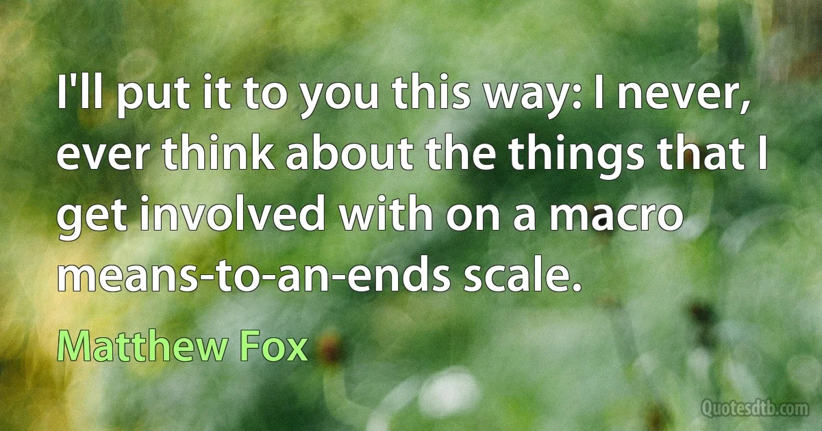 I'll put it to you this way: I never, ever think about the things that I get involved with on a macro means-to-an-ends scale. (Matthew Fox)