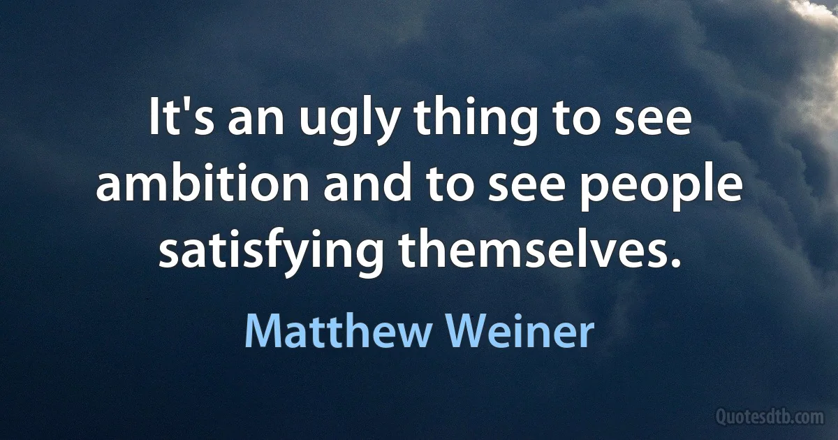 It's an ugly thing to see ambition and to see people satisfying themselves. (Matthew Weiner)