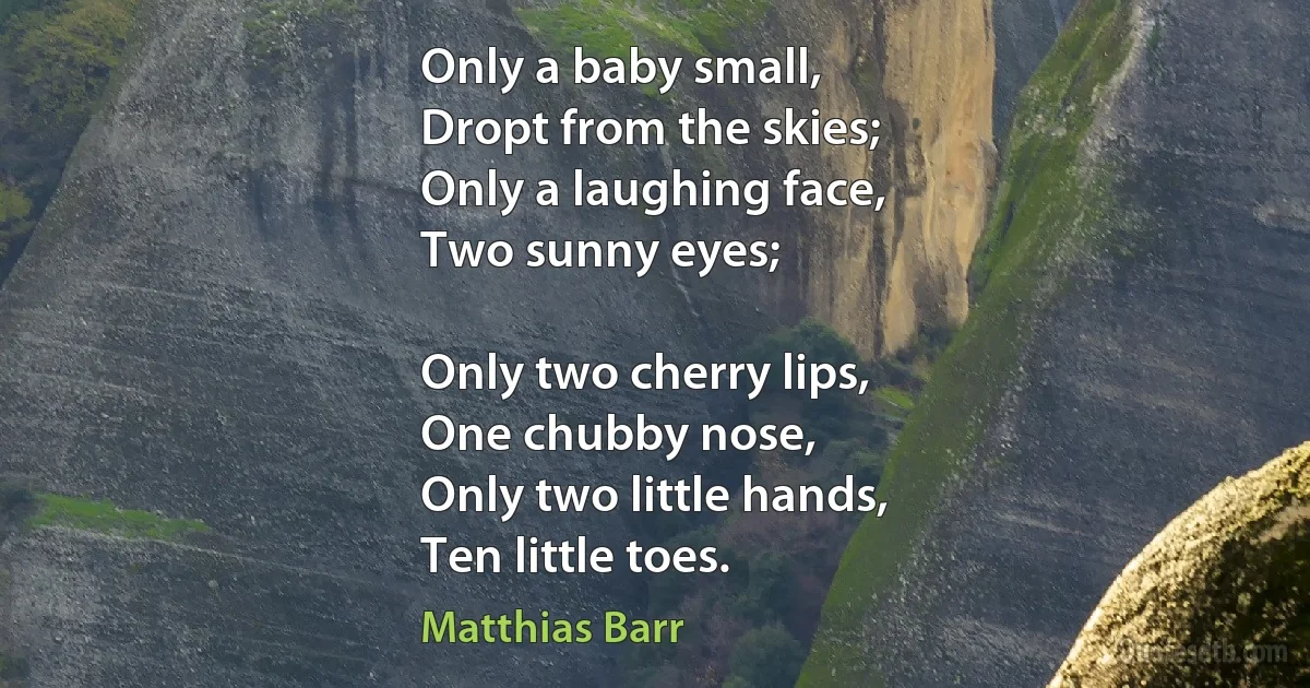 Only a baby small,
Dropt from the skies;
Only a laughing face,
Two sunny eyes;

Only two cherry lips,
One chubby nose,
Only two little hands,
Ten little toes. (Matthias Barr)