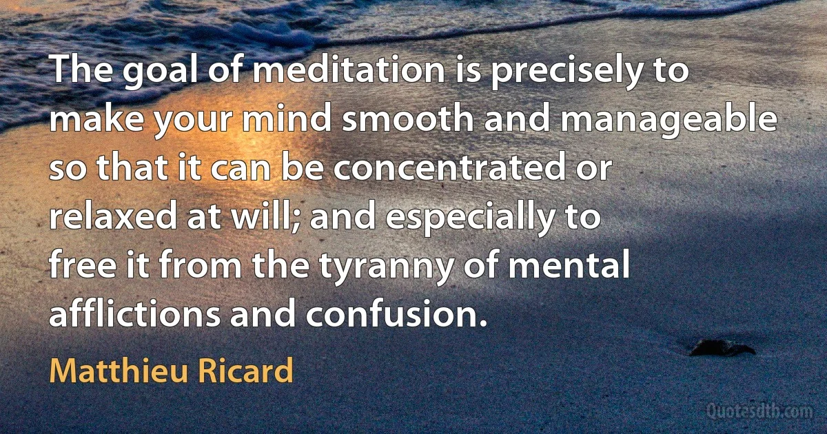 The goal of meditation is precisely to make your mind smooth and manageable so that it can be concentrated or relaxed at will; and especially to free it from the tyranny of mental afflictions and confusion. (Matthieu Ricard)