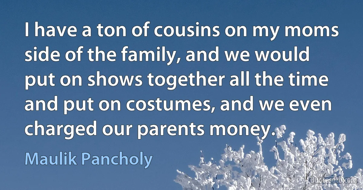 I have a ton of cousins on my moms side of the family, and we would put on shows together all the time and put on costumes, and we even charged our parents money. (Maulik Pancholy)