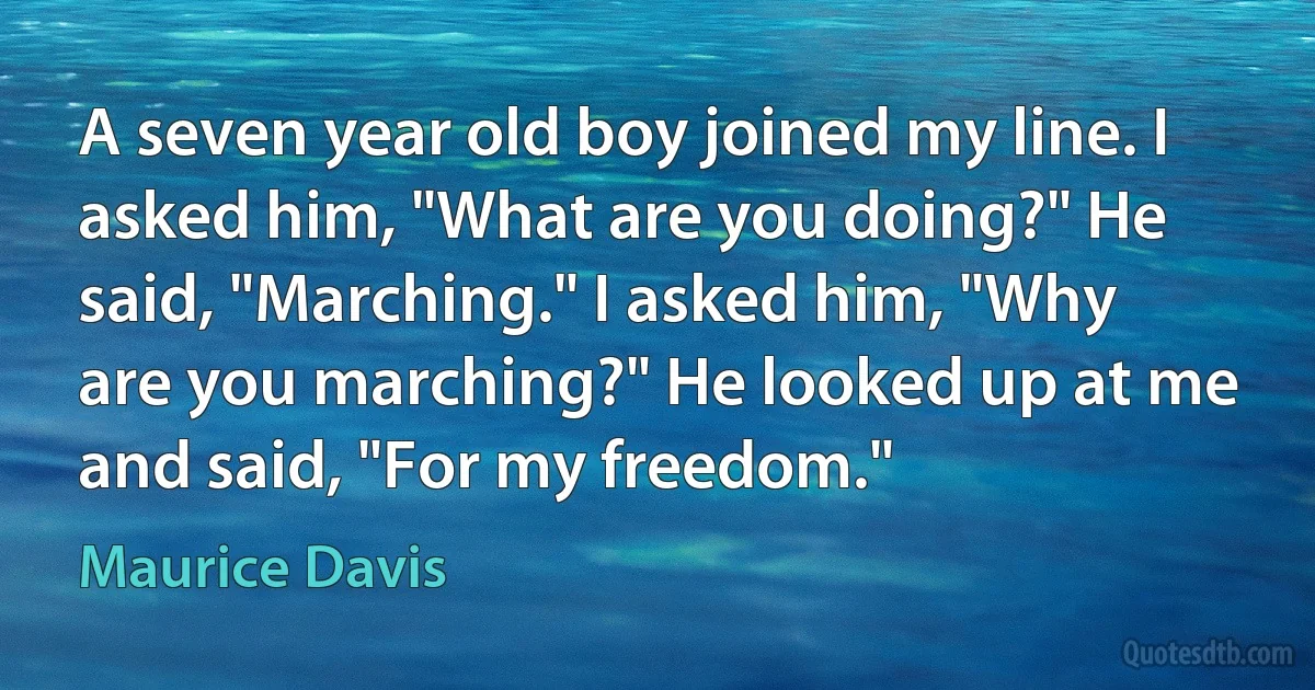 A seven year old boy joined my line. I asked him, "What are you doing?" He said, "Marching." I asked him, "Why are you marching?" He looked up at me and said, "For my freedom." (Maurice Davis)