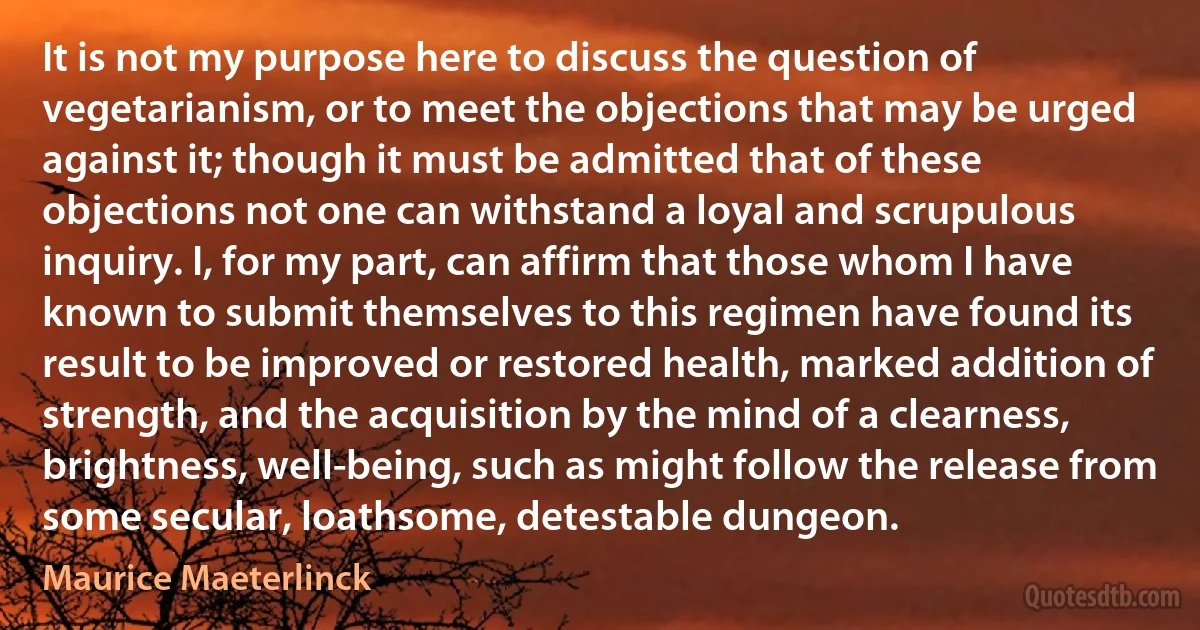 It is not my purpose here to discuss the question of vegetarianism, or to meet the objections that may be urged against it; though it must be admitted that of these objections not one can withstand a loyal and scrupulous inquiry. I, for my part, can affirm that those whom I have known to submit themselves to this regimen have found its result to be improved or restored health, marked addition of strength, and the acquisition by the mind of a clearness, brightness, well-being, such as might follow the release from some secular, loathsome, detestable dungeon. (Maurice Maeterlinck)