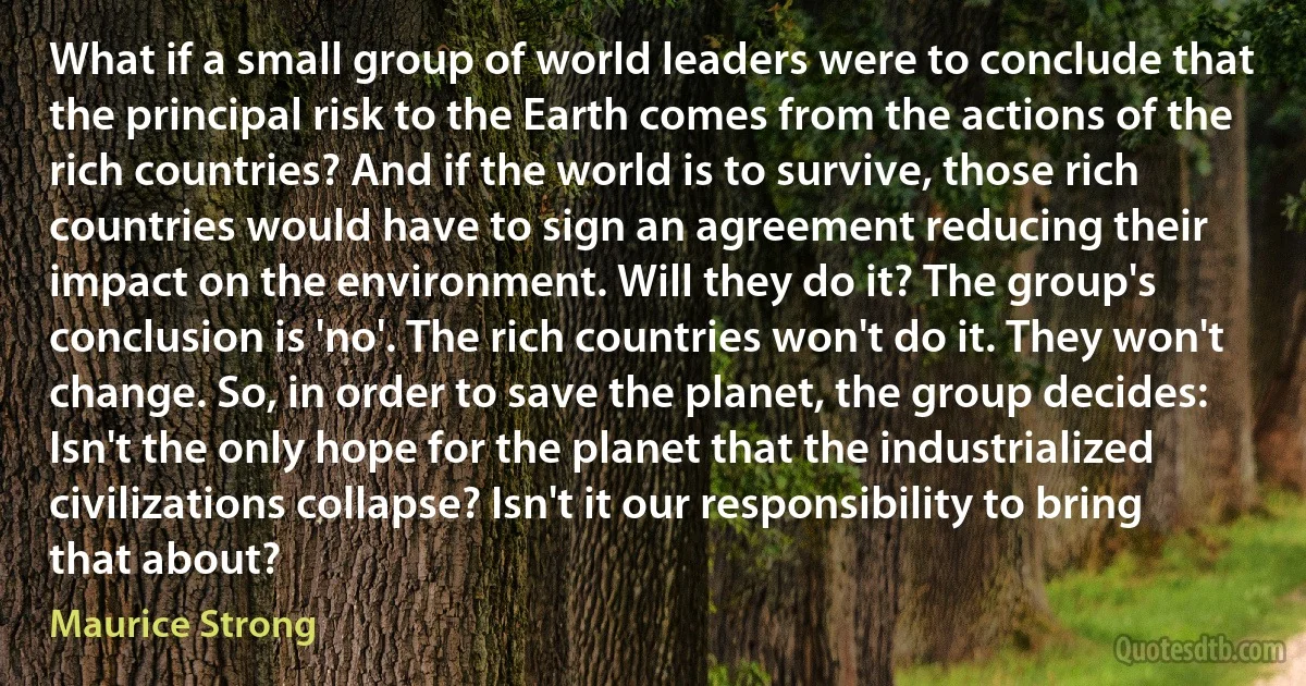 What if a small group of world leaders were to conclude that the principal risk to the Earth comes from the actions of the rich countries? And if the world is to survive, those rich countries would have to sign an agreement reducing their impact on the environment. Will they do it? The group's conclusion is 'no'. The rich countries won't do it. They won't change. So, in order to save the planet, the group decides: Isn't the only hope for the planet that the industrialized civilizations collapse? Isn't it our responsibility to bring that about? (Maurice Strong)