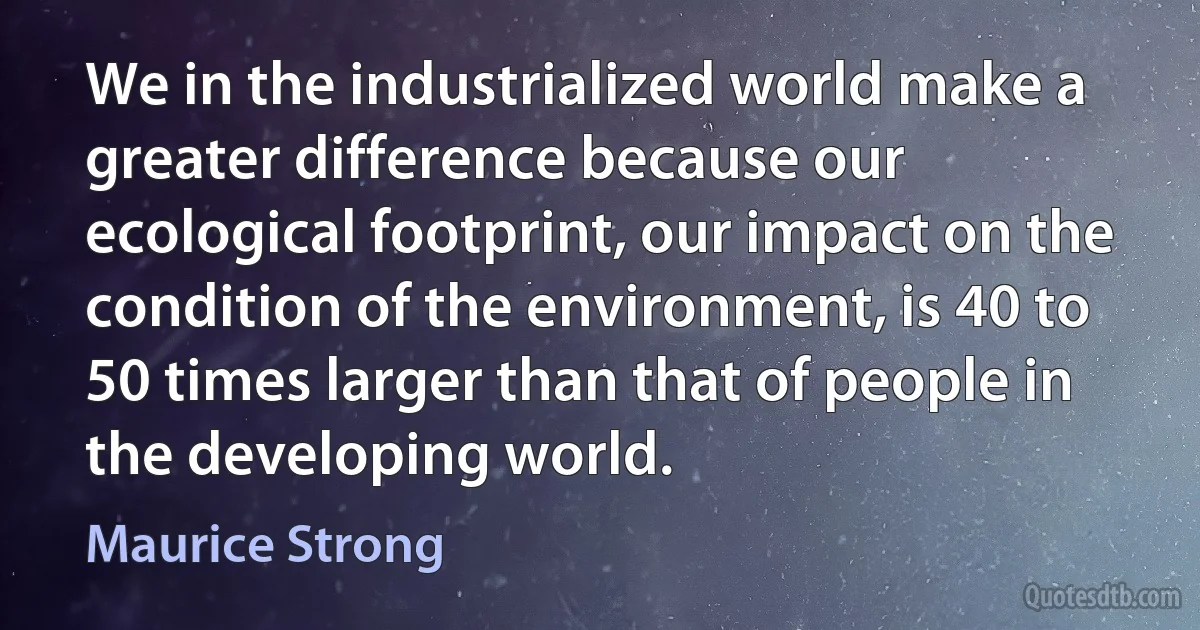 We in the industrialized world make a greater difference because our ecological footprint, our impact on the condition of the environment, is 40 to 50 times larger than that of people in the developing world. (Maurice Strong)