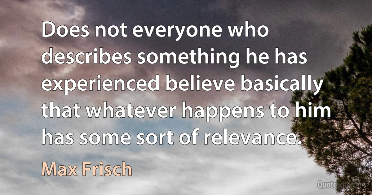 Does not everyone who describes something he has experienced believe basically that whatever happens to him has some sort of relevance. (Max Frisch)