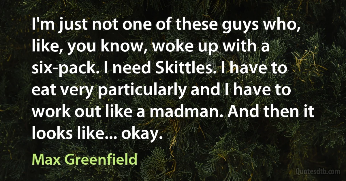 I'm just not one of these guys who, like, you know, woke up with a six-pack. I need Skittles. I have to eat very particularly and I have to work out like a madman. And then it looks like... okay. (Max Greenfield)