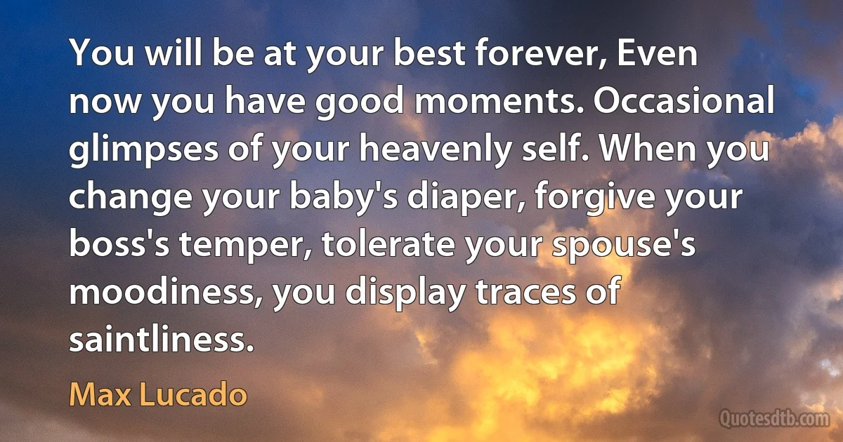 You will be at your best forever, Even now you have good moments. Occasional glimpses of your heavenly self. When you change your baby's diaper, forgive your boss's temper, tolerate your spouse's moodiness, you display traces of saintliness. (Max Lucado)