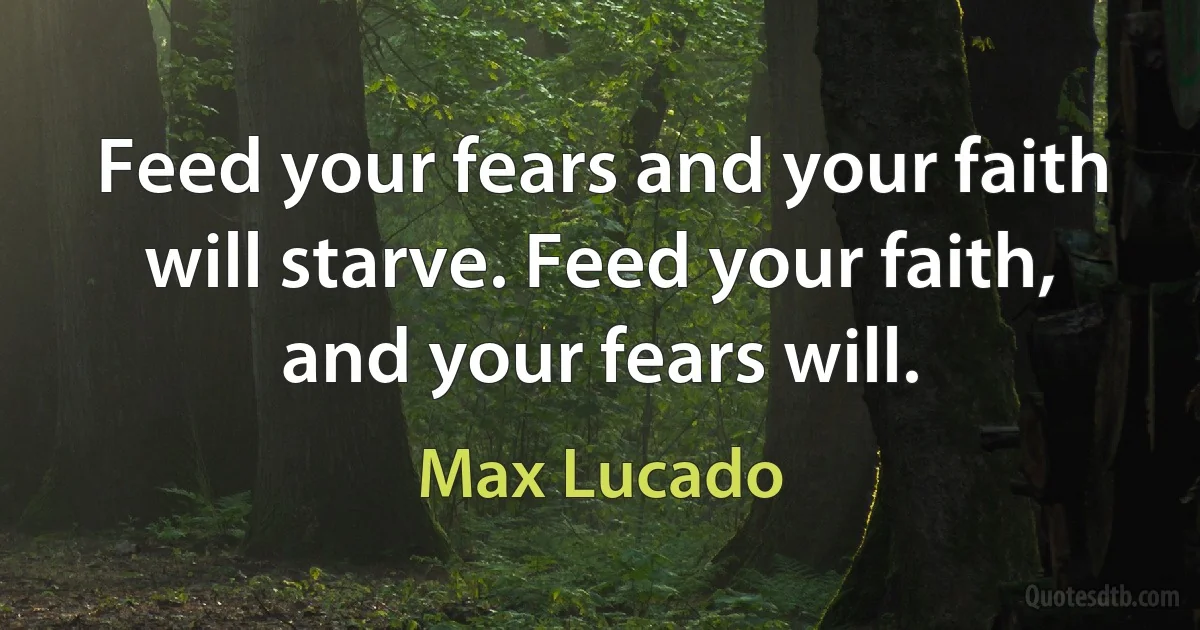 Feed your fears and your faith will starve. Feed your faith, and your fears will. (Max Lucado)