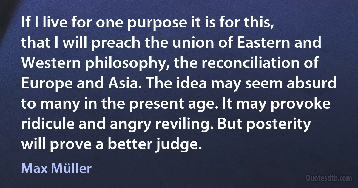 If I live for one purpose it is for this, that I will preach the union of Eastern and Western philosophy, the reconciliation of Europe and Asia. The idea may seem absurd to many in the present age. It may provoke ridicule and angry reviling. But posterity will prove a better judge. (Max Müller)