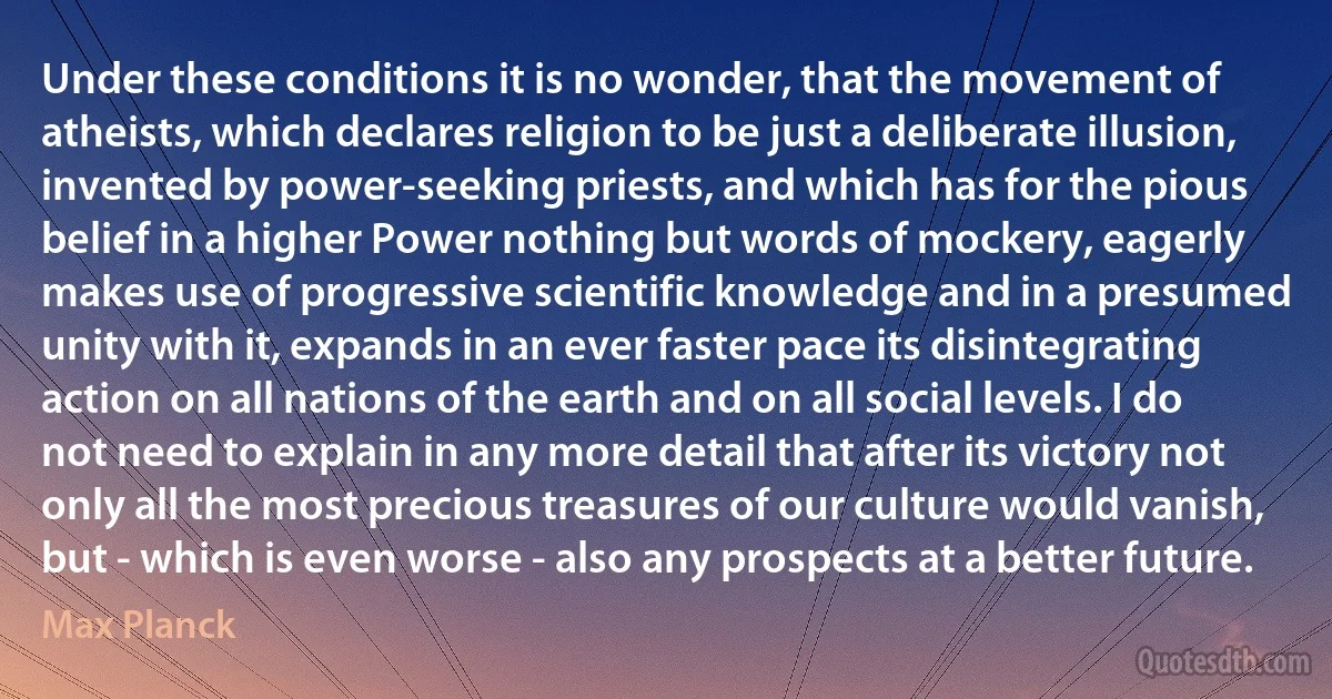 Under these conditions it is no wonder, that the movement of atheists, which declares religion to be just a deliberate illusion, invented by power-seeking priests, and which has for the pious belief in a higher Power nothing but words of mockery, eagerly makes use of progressive scientific knowledge and in a presumed unity with it, expands in an ever faster pace its disintegrating action on all nations of the earth and on all social levels. I do not need to explain in any more detail that after its victory not only all the most precious treasures of our culture would vanish, but - which is even worse - also any prospects at a better future. (Max Planck)