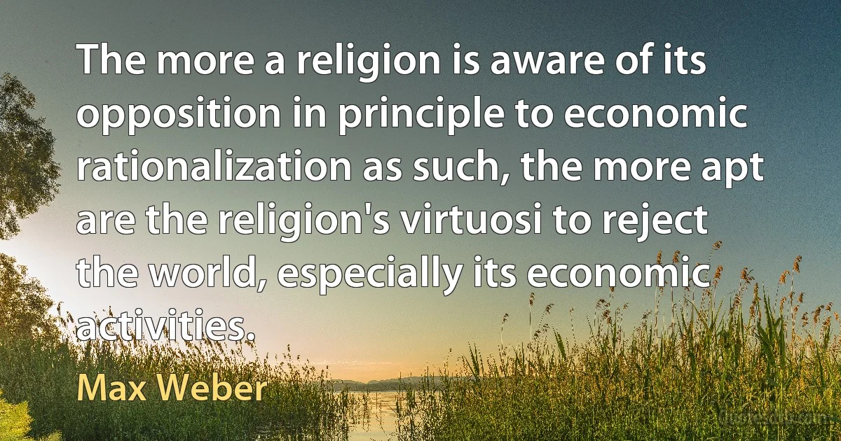 The more a religion is aware of its opposition in principle to economic rationalization as such, the more apt are the religion's virtuosi to reject the world, especially its economic activities. (Max Weber)