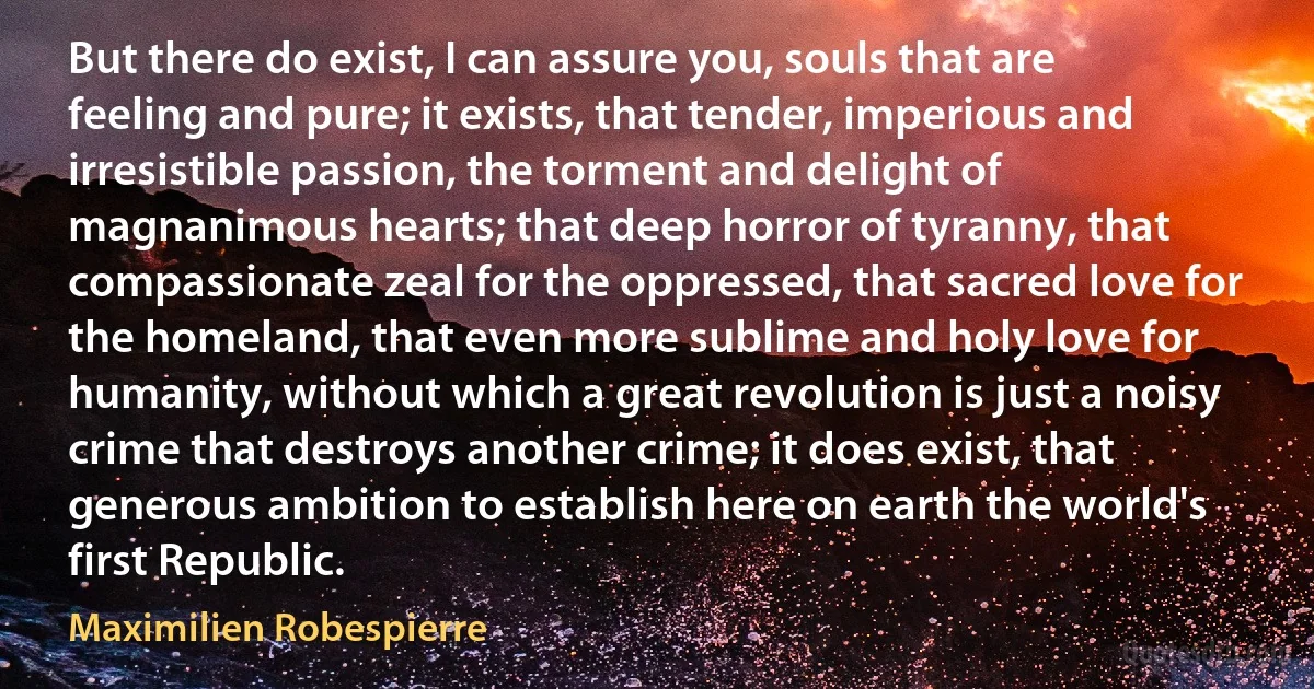 But there do exist, I can assure you, souls that are feeling and pure; it exists, that tender, imperious and irresistible passion, the torment and delight of magnanimous hearts; that deep horror of tyranny, that compassionate zeal for the oppressed, that sacred love for the homeland, that even more sublime and holy love for humanity, without which a great revolution is just a noisy crime that destroys another crime; it does exist, that generous ambition to establish here on earth the world's first Republic. (Maximilien Robespierre)