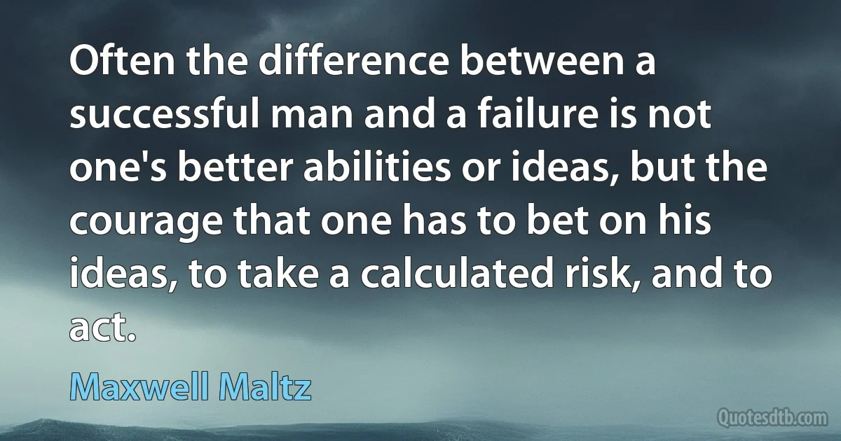 Often the difference between a successful man and a failure is not one's better abilities or ideas, but the courage that one has to bet on his ideas, to take a calculated risk, and to act. (Maxwell Maltz)