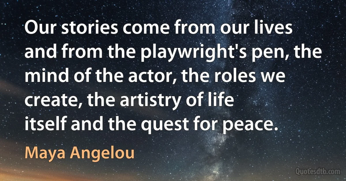 Our stories come from our lives and from the playwright's pen, the mind of the actor, the roles we create, the artistry of life itself and the quest for peace. (Maya Angelou)